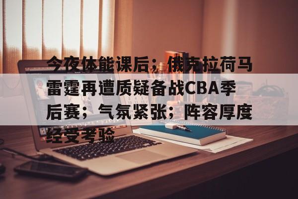 kaiyun官方在线体育-今夜体能课后；俄克拉荷马雷霆再遭质疑备战CBA季后赛；气氛紧张；阵容厚度经受考验